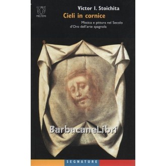 Stoichita Victor I., Cieli in cornice. Mistica e pittura nel secolo d'oro dell'arte spagnola, Meltemi, 2002